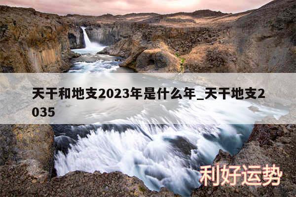 天干和地支2023年是什么年_天干地支2035